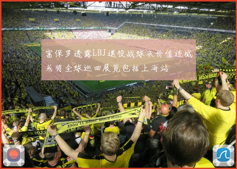 富保罗透露LBJ退役战球衣价值连城或将全球巡回展览包括上海站