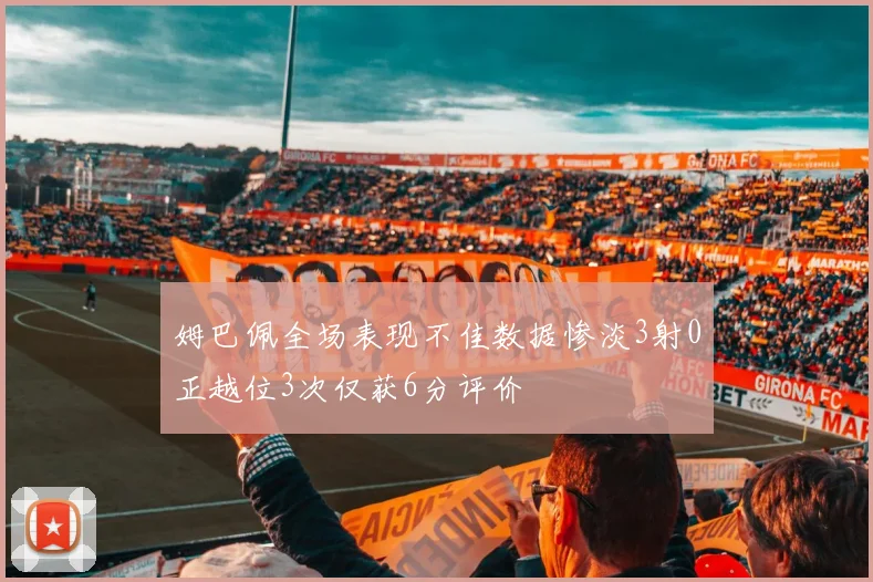 姆巴佩全场表现不佳数据惨淡3射0正越位3次仅获6分评价