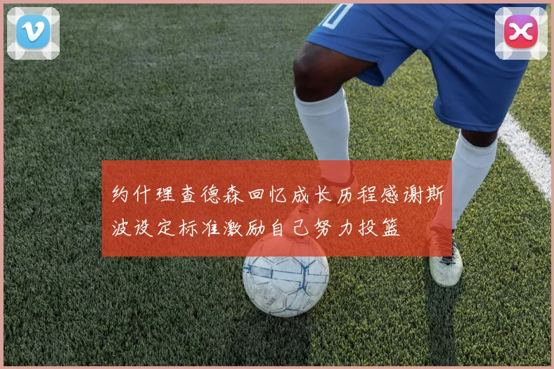 约什理查德森回忆成长历程感谢斯波设定标准激励自己努力投篮