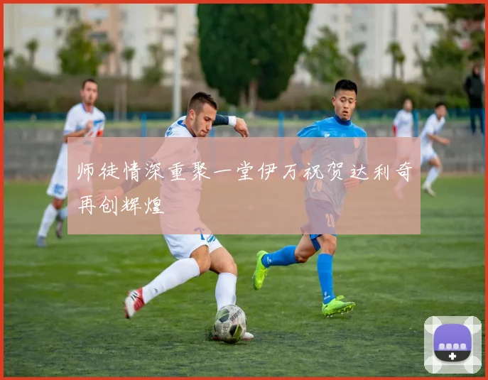 师徒情深重聚一堂伊万祝贺达利奇再创辉煌