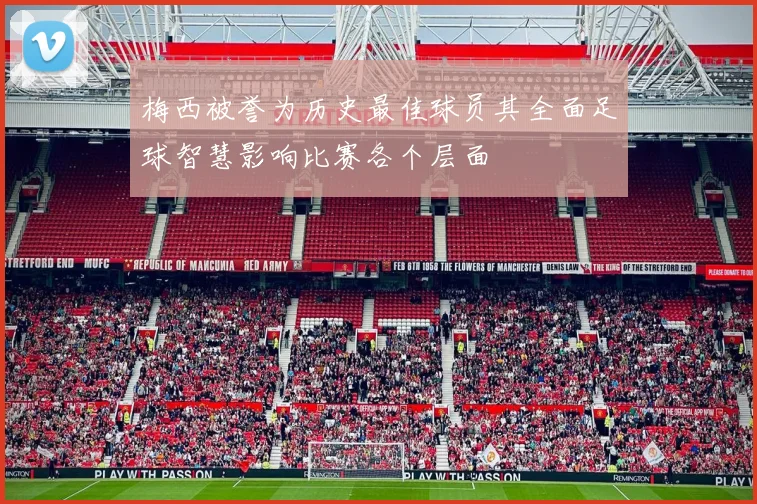 梅西被誉为历史最佳球员其全面足球智慧影响比赛各个层面