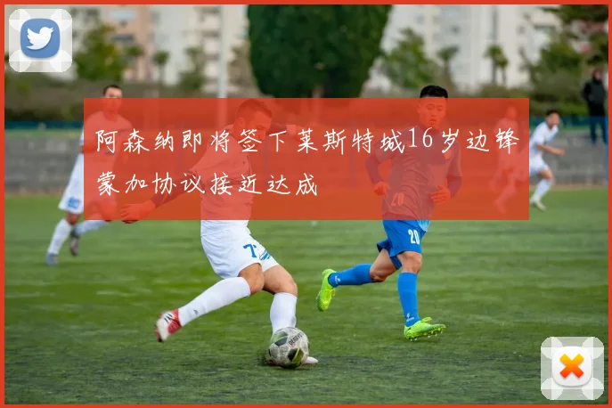 阿森纳即将签下莱斯特城16岁边锋蒙加协议接近达成