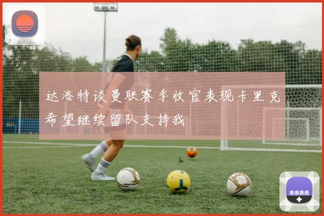 达洛特谈曼联赛季收官表现卡里克希望继续留队支持我