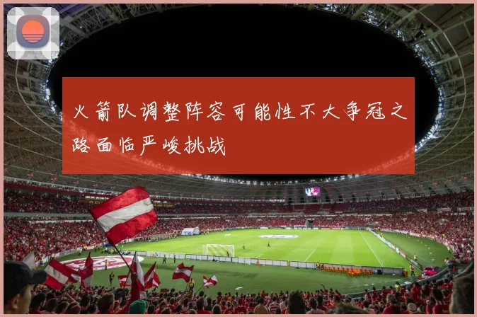 火箭队调整阵容可能性不大争冠之路面临严峻挑战