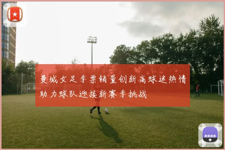 曼城女足季票销量创新高球迷热情助力球队迎接新赛季挑战
