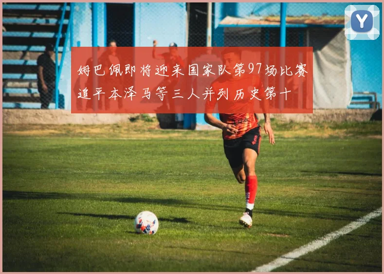 姆巴佩即将迎来国家队第97场比赛追平本泽马等三人并列历史第十
