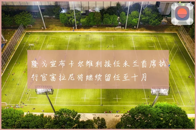 隆戈宣布卡尔维利接任米兰首席执行官富拉尼将继续留任至十月