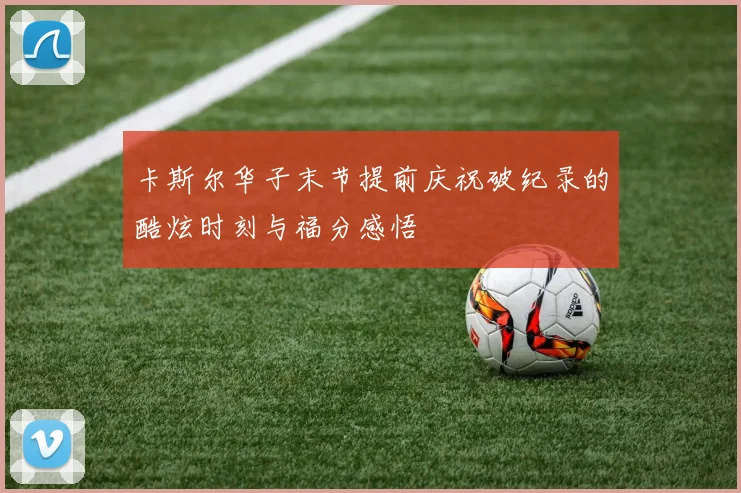 卡斯尔华子末节提前庆祝破纪录的酷炫时刻与福分感悟