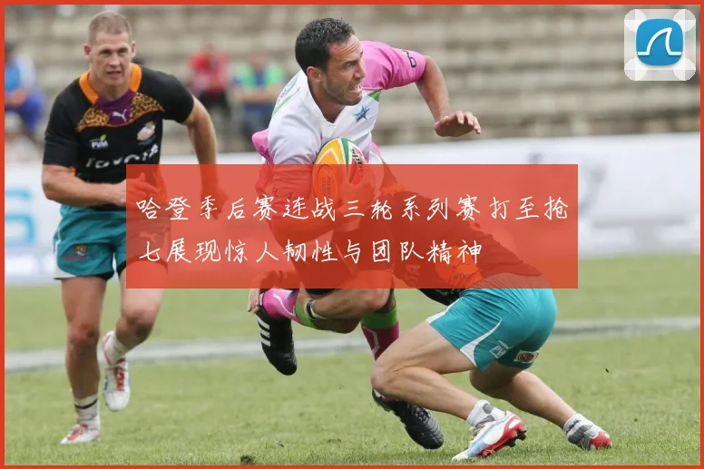 哈登季后赛连战三轮系列赛打至抢七展现惊人韧性与团队精神