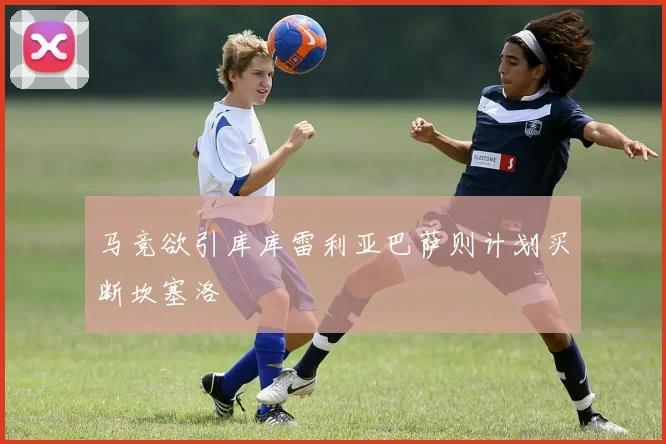马竞欲引库库雷利亚巴萨则计划买断坎塞洛