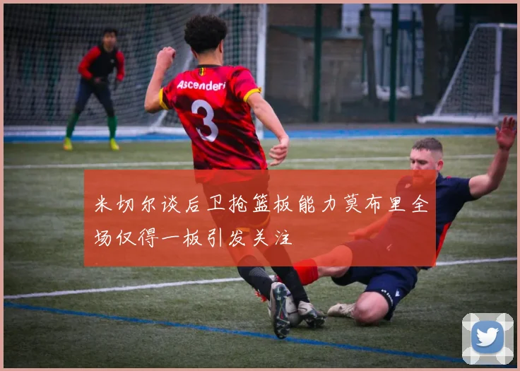 米切尔谈后卫抢篮板能力莫布里全场仅得一板引发关注