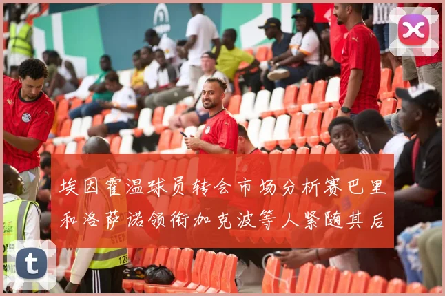 埃因霍温球员转会市场分析赛巴里和洛萨诺领衔加克波等人紧随其后