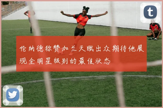 伦纳德称赞加兰天赋出众期待他展现全明星级别的最佳状态