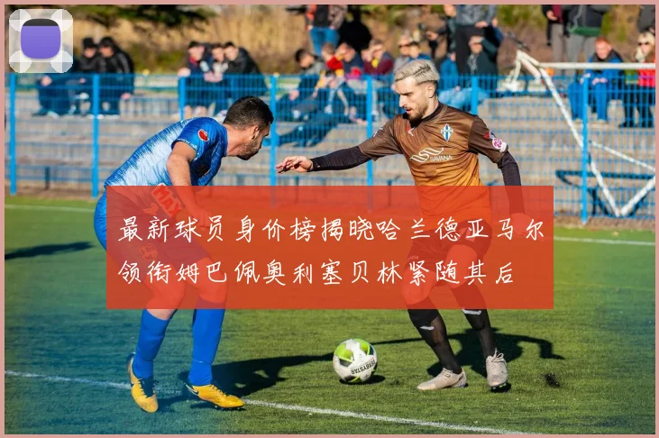 最新球员身价榜揭晓哈兰德亚马尔领衔姆巴佩奥利塞贝林紧随其后