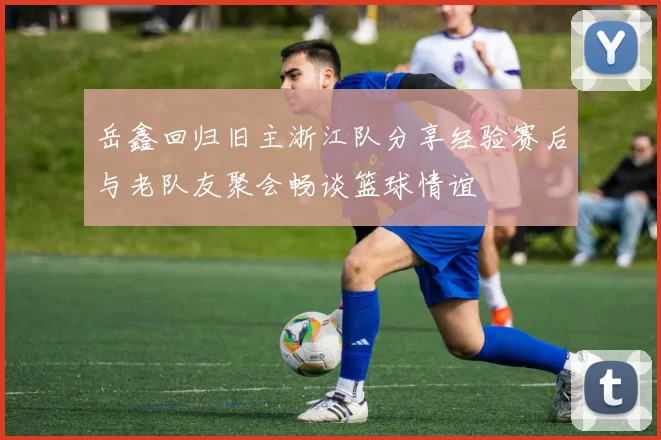 岳鑫回归旧主浙江队分享经验赛后与老队友聚会畅谈篮球情谊