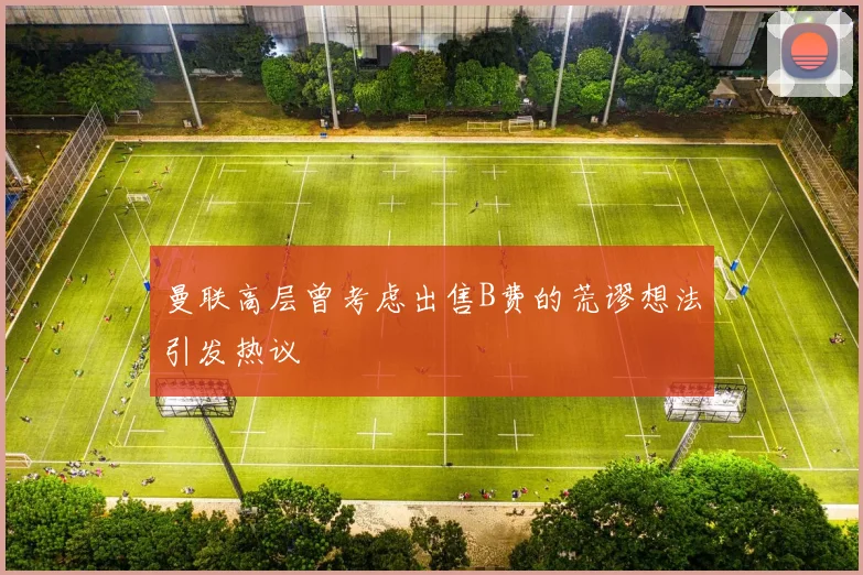 曼联高层曾考虑出售B费的荒谬想法引发热议
