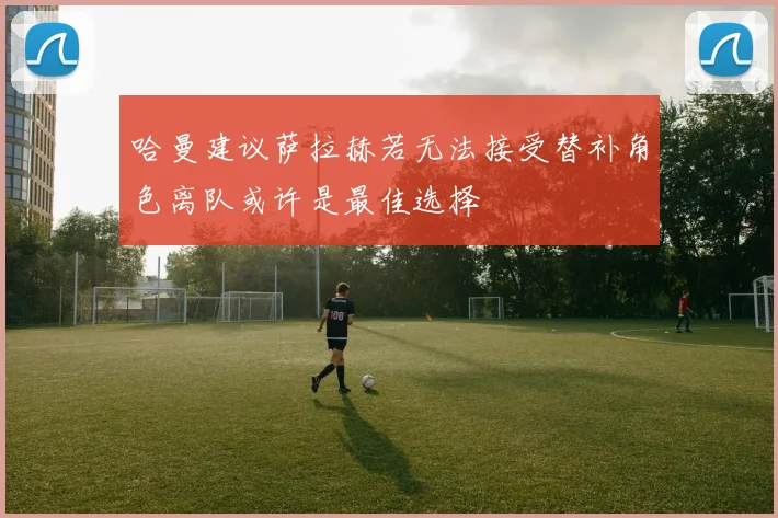 哈曼建议萨拉赫若无法接受替补角色离队或许是最佳选择